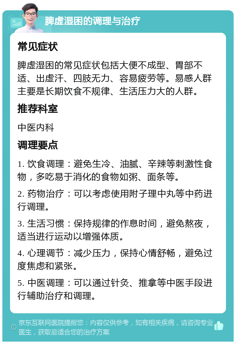 脾虚湿困的调理与治疗 常见症状 脾虚湿困的常见症状包括大便不成型、胃部不适、出虚汗、四肢无力、容易疲劳等。易感人群主要是长期饮食不规律、生活压力大的人群。 推荐科室 中医内科 调理要点 1. 饮食调理：避免生冷、油腻、辛辣等刺激性食物，多吃易于消化的食物如粥、面条等。 2. 药物治疗：可以考虑使用附子理中丸等中药进行调理。 3. 生活习惯：保持规律的作息时间，避免熬夜，适当进行运动以增强体质。 4. 心理调节：减少压力，保持心情舒畅，避免过度焦虑和紧张。 5. 中医调理：可以通过针灸、推拿等中医手段进行辅助治疗和调理。