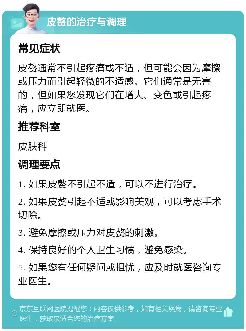 皮赘的治疗与调理 常见症状 皮赘通常不引起疼痛或不适，但可能会因为摩擦或压力而引起轻微的不适感。它们通常是无害的，但如果您发现它们在增大、变色或引起疼痛，应立即就医。 推荐科室 皮肤科 调理要点 1. 如果皮赘不引起不适，可以不进行治疗。 2. 如果皮赘引起不适或影响美观，可以考虑手术切除。 3. 避免摩擦或压力对皮赘的刺激。 4. 保持良好的个人卫生习惯，避免感染。 5. 如果您有任何疑问或担忧，应及时就医咨询专业医生。