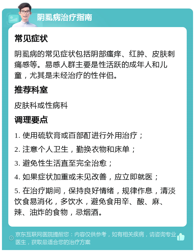 阴虱病治疗指南 常见症状 阴虱病的常见症状包括阴部瘙痒、红肿、皮肤刺痛感等。易感人群主要是性活跃的成年人和儿童，尤其是未经治疗的性伴侣。 推荐科室 皮肤科或性病科 调理要点 1. 使用硫软膏或百部酊进行外用治疗； 2. 注意个人卫生，勤换衣物和床单； 3. 避免性生活直至完全治愈； 4. 如果症状加重或未见改善，应立即就医； 5. 在治疗期间，保持良好情绪，规律作息，清淡饮食易消化，多饮水，避免食用辛、酸、麻、辣、油炸的食物，忌烟酒。