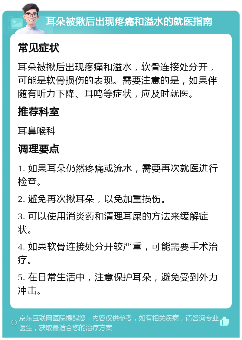 耳朵被揪后出现疼痛和溢水的就医指南 常见症状 耳朵被揪后出现疼痛和溢水，软骨连接处分开，可能是软骨损伤的表现。需要注意的是，如果伴随有听力下降、耳鸣等症状，应及时就医。 推荐科室 耳鼻喉科 调理要点 1. 如果耳朵仍然疼痛或流水，需要再次就医进行检查。 2. 避免再次揪耳朵，以免加重损伤。 3. 可以使用消炎药和清理耳屎的方法来缓解症状。 4. 如果软骨连接处分开较严重，可能需要手术治疗。 5. 在日常生活中，注意保护耳朵，避免受到外力冲击。