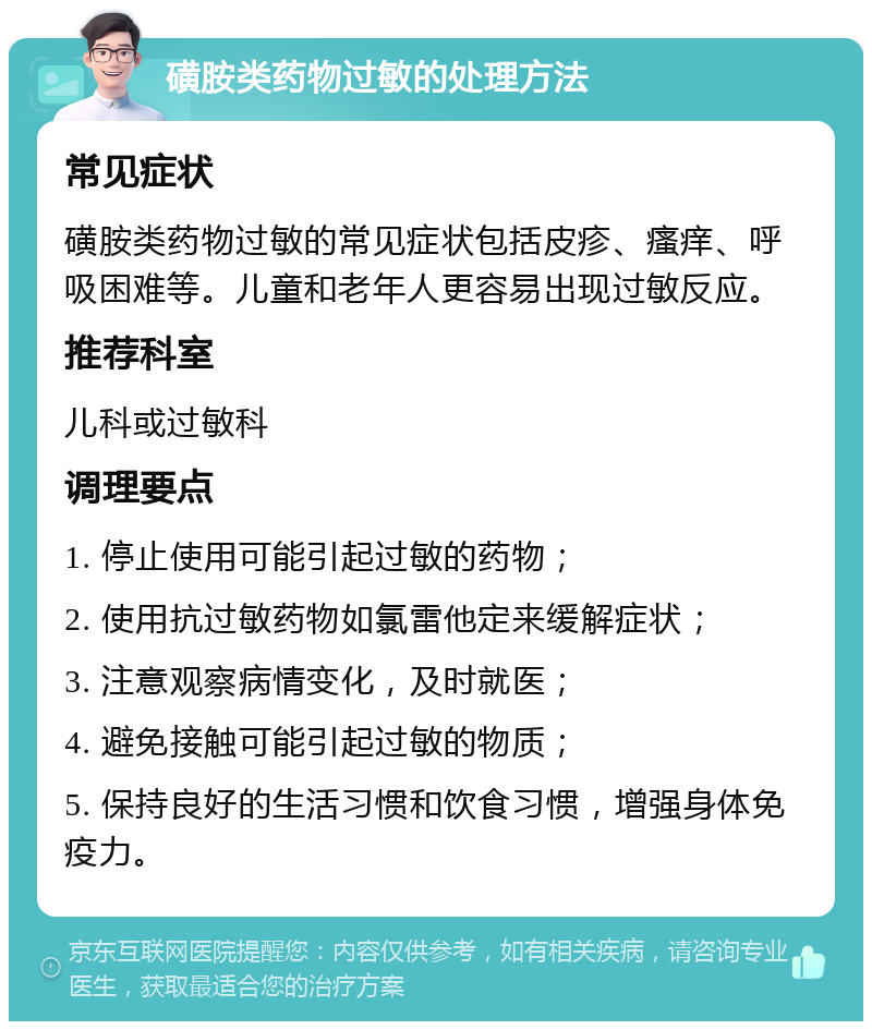 磺胺类药物过敏的处理方法 常见症状 磺胺类药物过敏的常见症状包括皮疹、瘙痒、呼吸困难等。儿童和老年人更容易出现过敏反应。 推荐科室 儿科或过敏科 调理要点 1. 停止使用可能引起过敏的药物； 2. 使用抗过敏药物如氯雷他定来缓解症状； 3. 注意观察病情变化，及时就医； 4. 避免接触可能引起过敏的物质； 5. 保持良好的生活习惯和饮食习惯，增强身体免疫力。