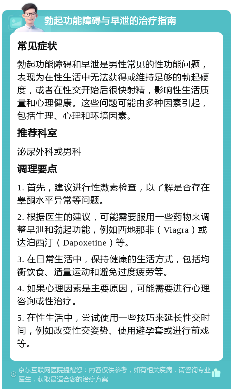 勃起功能障碍与早泄的治疗指南 常见症状 勃起功能障碍和早泄是男性常见的性功能问题，表现为在性生活中无法获得或维持足够的勃起硬度，或者在性交开始后很快射精，影响性生活质量和心理健康。这些问题可能由多种因素引起，包括生理、心理和环境因素。 推荐科室 泌尿外科或男科 调理要点 1. 首先，建议进行性激素检查，以了解是否存在睾酮水平异常等问题。 2. 根据医生的建议，可能需要服用一些药物来调整早泄和勃起功能，例如西地那非（Viagra）或达泊西汀（Dapoxetine）等。 3. 在日常生活中，保持健康的生活方式，包括均衡饮食、适量运动和避免过度疲劳等。 4. 如果心理因素是主要原因，可能需要进行心理咨询或性治疗。 5. 在性生活中，尝试使用一些技巧来延长性交时间，例如改变性交姿势、使用避孕套或进行前戏等。