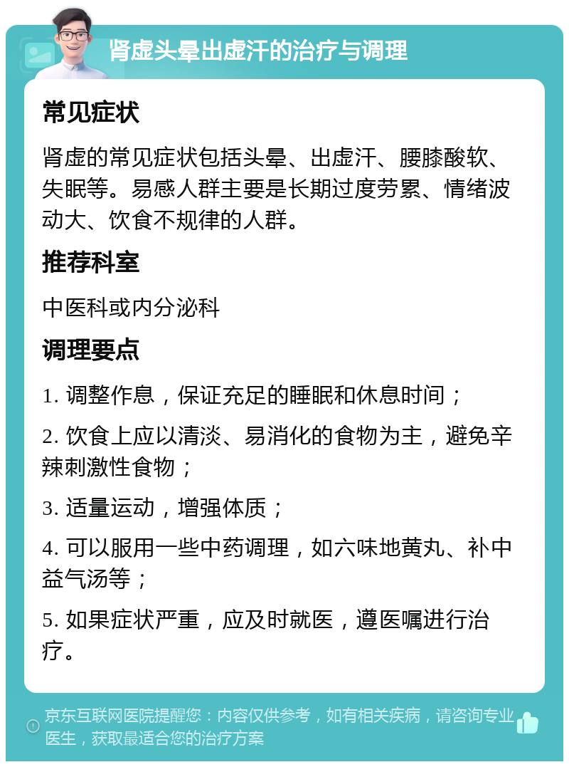 肾虚头晕出虚汗的治疗与调理 常见症状 肾虚的常见症状包括头晕、出虚汗、腰膝酸软、失眠等。易感人群主要是长期过度劳累、情绪波动大、饮食不规律的人群。 推荐科室 中医科或内分泌科 调理要点 1. 调整作息，保证充足的睡眠和休息时间； 2. 饮食上应以清淡、易消化的食物为主，避免辛辣刺激性食物； 3. 适量运动，增强体质； 4. 可以服用一些中药调理，如六味地黄丸、补中益气汤等； 5. 如果症状严重，应及时就医，遵医嘱进行治疗。