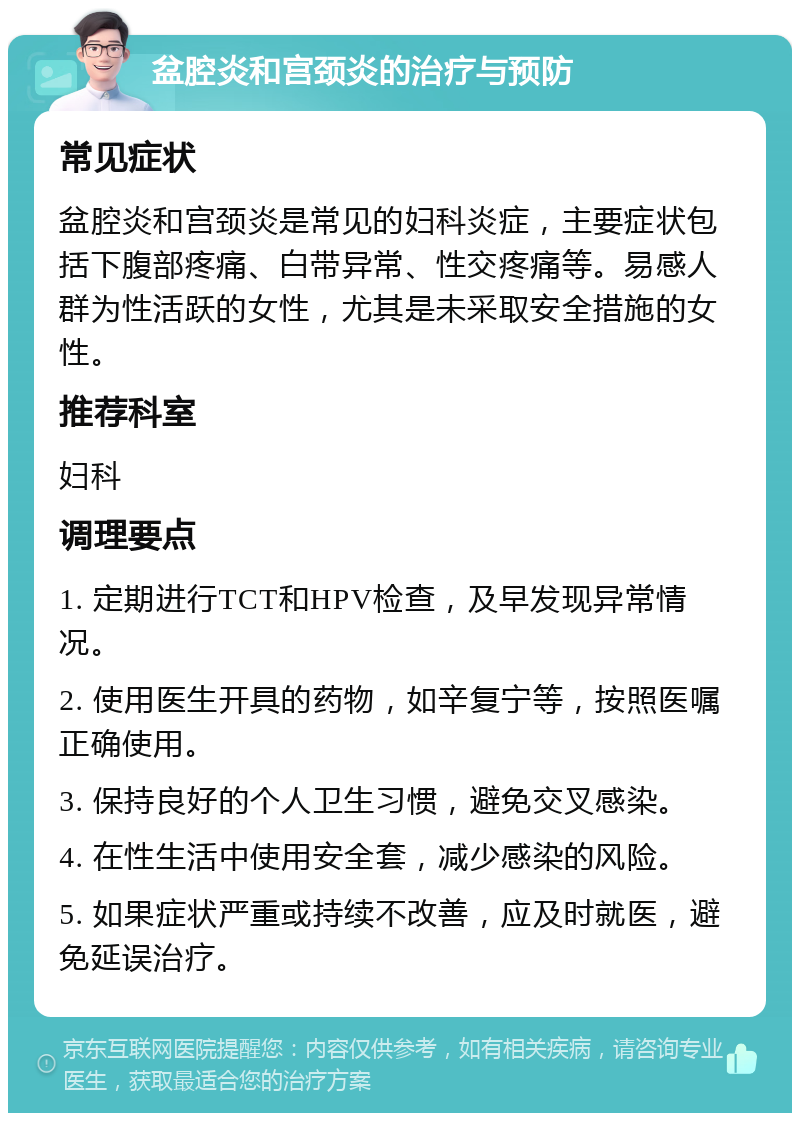 盆腔炎和宫颈炎的治疗与预防 常见症状 盆腔炎和宫颈炎是常见的妇科炎症，主要症状包括下腹部疼痛、白带异常、性交疼痛等。易感人群为性活跃的女性，尤其是未采取安全措施的女性。 推荐科室 妇科 调理要点 1. 定期进行TCT和HPV检查，及早发现异常情况。 2. 使用医生开具的药物，如辛复宁等，按照医嘱正确使用。 3. 保持良好的个人卫生习惯，避免交叉感染。 4. 在性生活中使用安全套，减少感染的风险。 5. 如果症状严重或持续不改善，应及时就医，避免延误治疗。