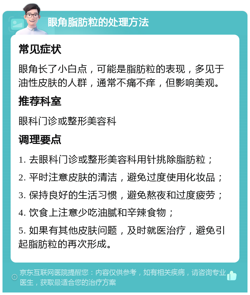 眼角脂肪粒的处理方法 常见症状 眼角长了小白点，可能是脂肪粒的表现，多见于油性皮肤的人群，通常不痛不痒，但影响美观。 推荐科室 眼科门诊或整形美容科 调理要点 1. 去眼科门诊或整形美容科用针挑除脂肪粒； 2. 平时注意皮肤的清洁，避免过度使用化妆品； 3. 保持良好的生活习惯，避免熬夜和过度疲劳； 4. 饮食上注意少吃油腻和辛辣食物； 5. 如果有其他皮肤问题，及时就医治疗，避免引起脂肪粒的再次形成。