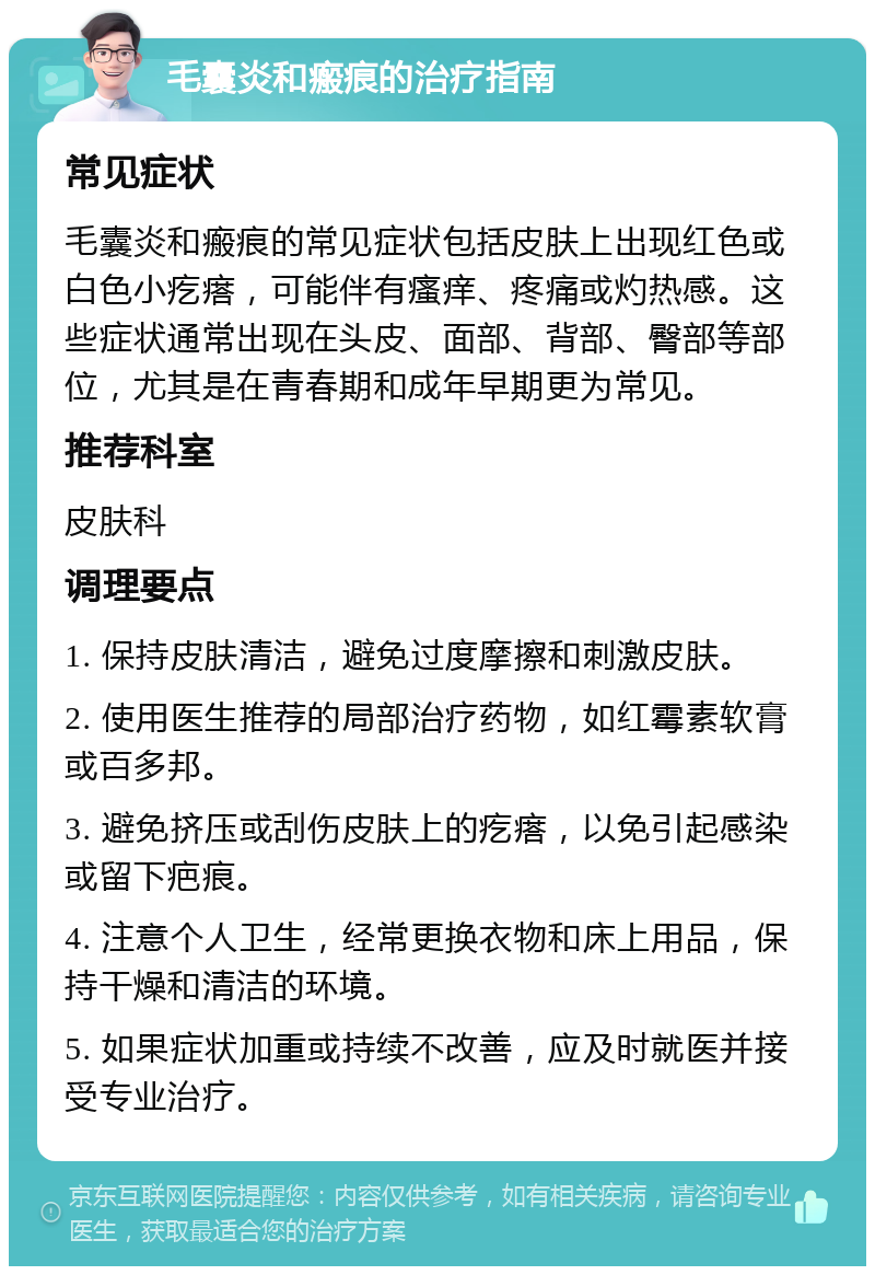 毛囊炎和瘢痕的治疗指南 常见症状 毛囊炎和瘢痕的常见症状包括皮肤上出现红色或白色小疙瘩，可能伴有瘙痒、疼痛或灼热感。这些症状通常出现在头皮、面部、背部、臀部等部位，尤其是在青春期和成年早期更为常见。 推荐科室 皮肤科 调理要点 1. 保持皮肤清洁，避免过度摩擦和刺激皮肤。 2. 使用医生推荐的局部治疗药物，如红霉素软膏或百多邦。 3. 避免挤压或刮伤皮肤上的疙瘩，以免引起感染或留下疤痕。 4. 注意个人卫生，经常更换衣物和床上用品，保持干燥和清洁的环境。 5. 如果症状加重或持续不改善，应及时就医并接受专业治疗。