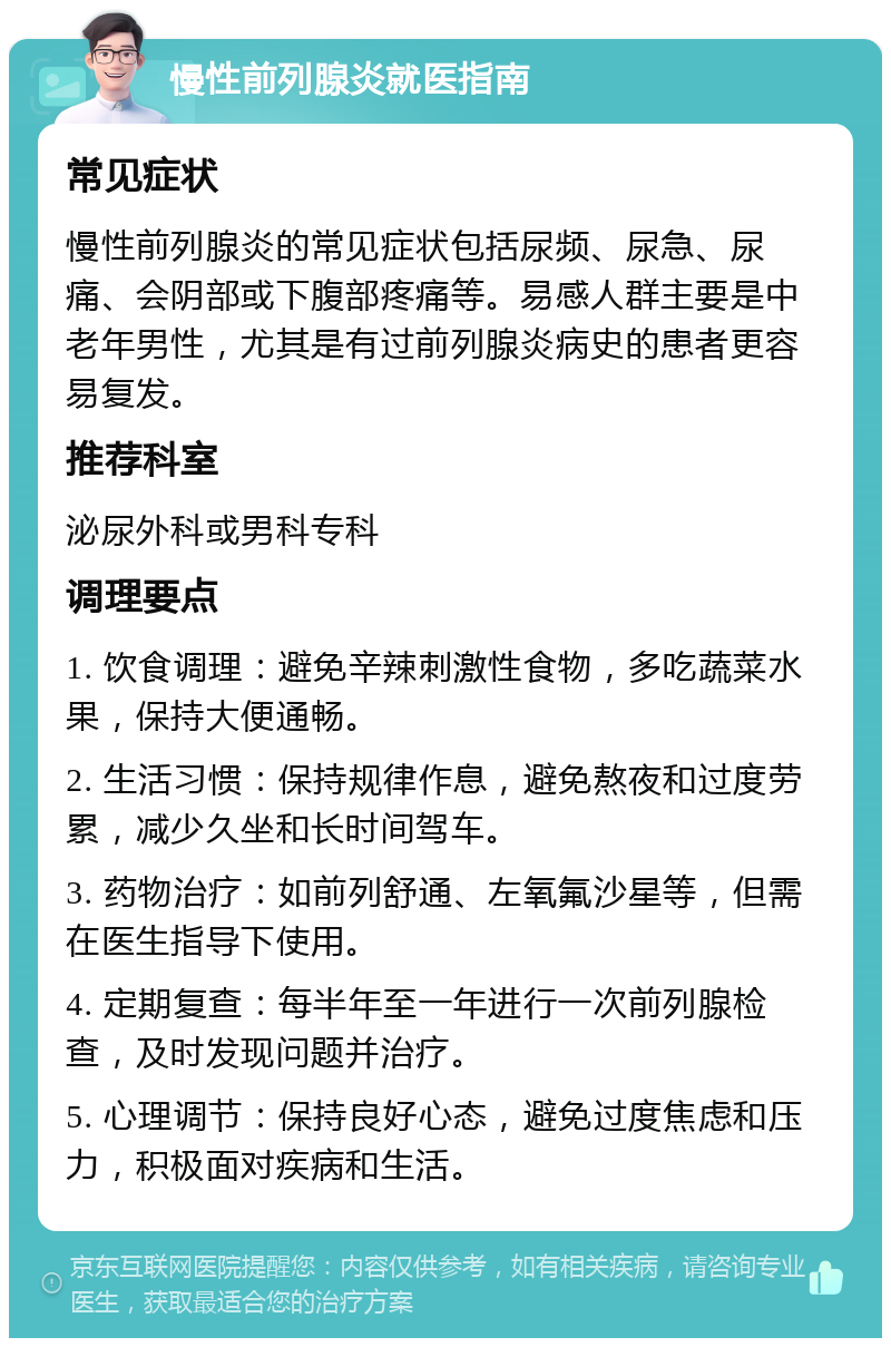 慢性前列腺炎就医指南 常见症状 慢性前列腺炎的常见症状包括尿频、尿急、尿痛、会阴部或下腹部疼痛等。易感人群主要是中老年男性，尤其是有过前列腺炎病史的患者更容易复发。 推荐科室 泌尿外科或男科专科 调理要点 1. 饮食调理：避免辛辣刺激性食物，多吃蔬菜水果，保持大便通畅。 2. 生活习惯：保持规律作息，避免熬夜和过度劳累，减少久坐和长时间驾车。 3. 药物治疗：如前列舒通、左氧氟沙星等，但需在医生指导下使用。 4. 定期复查：每半年至一年进行一次前列腺检查，及时发现问题并治疗。 5. 心理调节：保持良好心态，避免过度焦虑和压力，积极面对疾病和生活。