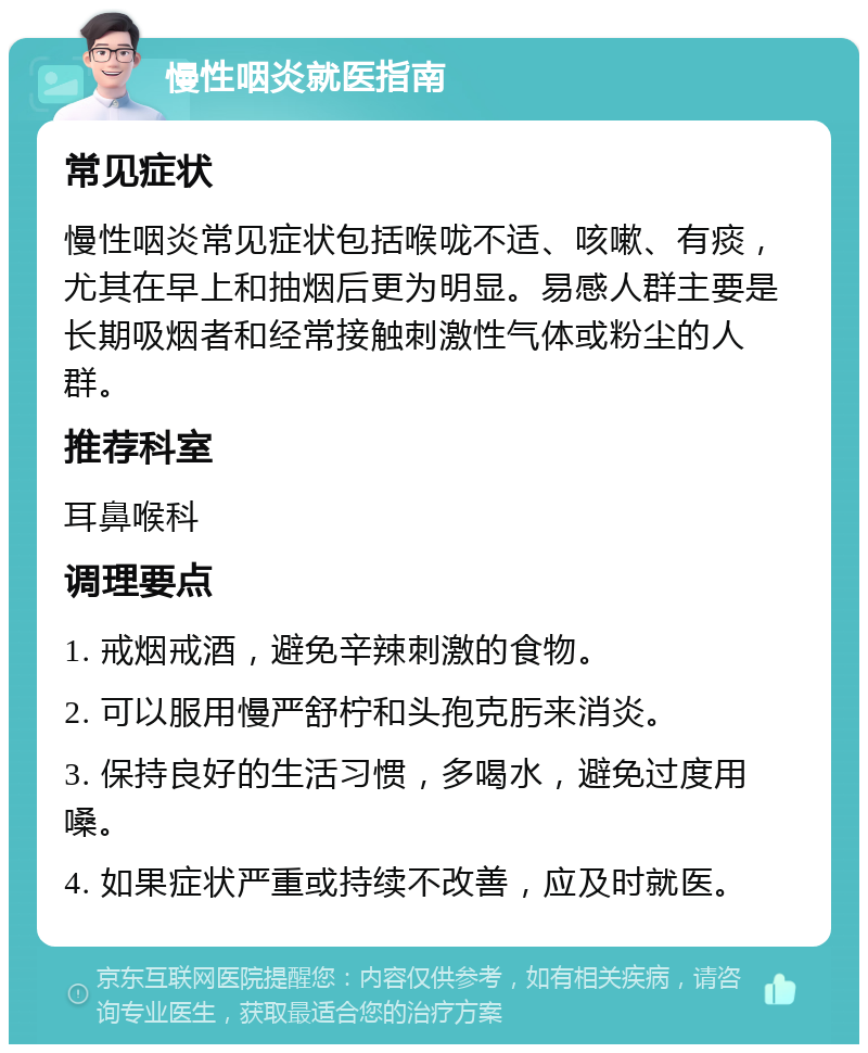 慢性咽炎就医指南 常见症状 慢性咽炎常见症状包括喉咙不适、咳嗽、有痰，尤其在早上和抽烟后更为明显。易感人群主要是长期吸烟者和经常接触刺激性气体或粉尘的人群。 推荐科室 耳鼻喉科 调理要点 1. 戒烟戒酒，避免辛辣刺激的食物。 2. 可以服用慢严舒柠和头孢克肟来消炎。 3. 保持良好的生活习惯，多喝水，避免过度用嗓。 4. 如果症状严重或持续不改善，应及时就医。