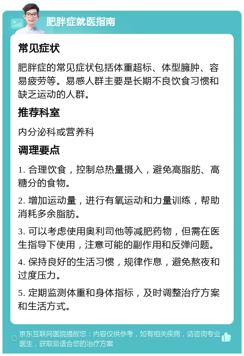 肥胖症就医指南 常见症状 肥胖症的常见症状包括体重超标、体型臃肿、容易疲劳等。易感人群主要是长期不良饮食习惯和缺乏运动的人群。 推荐科室 内分泌科或营养科 调理要点 1. 合理饮食，控制总热量摄入，避免高脂肪、高糖分的食物。 2. 增加运动量，进行有氧运动和力量训练，帮助消耗多余脂肪。 3. 可以考虑使用奥利司他等减肥药物，但需在医生指导下使用，注意可能的副作用和反弹问题。 4. 保持良好的生活习惯，规律作息，避免熬夜和过度压力。 5. 定期监测体重和身体指标，及时调整治疗方案和生活方式。