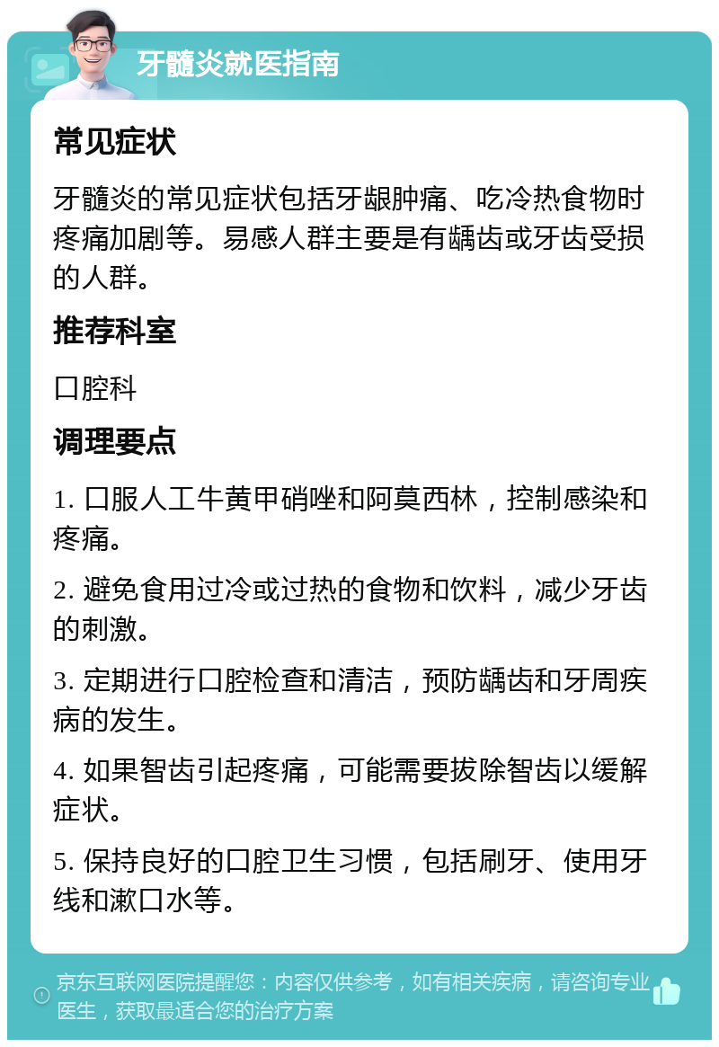 牙髓炎就医指南 常见症状 牙髓炎的常见症状包括牙龈肿痛、吃冷热食物时疼痛加剧等。易感人群主要是有龋齿或牙齿受损的人群。 推荐科室 口腔科 调理要点 1. 口服人工牛黄甲硝唑和阿莫西林，控制感染和疼痛。 2. 避免食用过冷或过热的食物和饮料，减少牙齿的刺激。 3. 定期进行口腔检查和清洁，预防龋齿和牙周疾病的发生。 4. 如果智齿引起疼痛，可能需要拔除智齿以缓解症状。 5. 保持良好的口腔卫生习惯，包括刷牙、使用牙线和漱口水等。