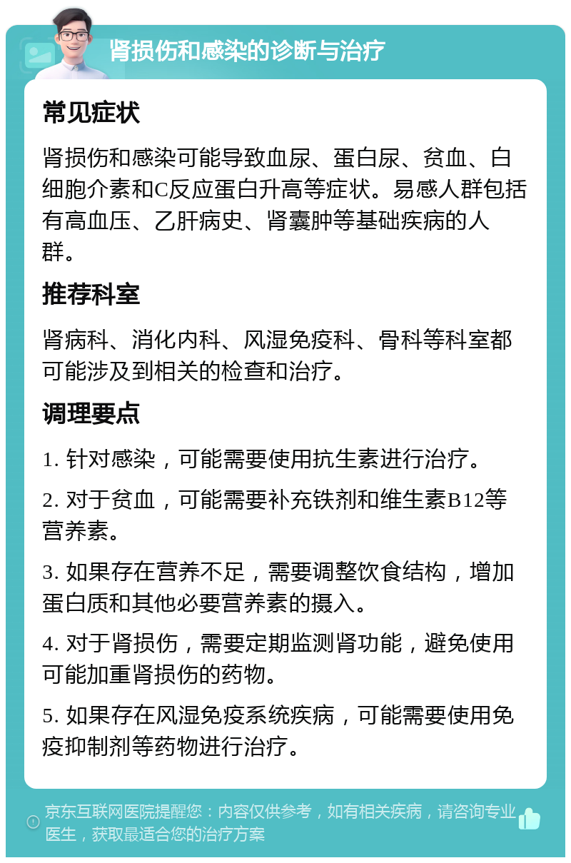 肾损伤和感染的诊断与治疗 常见症状 肾损伤和感染可能导致血尿、蛋白尿、贫血、白细胞介素和C反应蛋白升高等症状。易感人群包括有高血压、乙肝病史、肾囊肿等基础疾病的人群。 推荐科室 肾病科、消化内科、风湿免疫科、骨科等科室都可能涉及到相关的检查和治疗。 调理要点 1. 针对感染，可能需要使用抗生素进行治疗。 2. 对于贫血，可能需要补充铁剂和维生素B12等营养素。 3. 如果存在营养不足，需要调整饮食结构，增加蛋白质和其他必要营养素的摄入。 4. 对于肾损伤，需要定期监测肾功能，避免使用可能加重肾损伤的药物。 5. 如果存在风湿免疫系统疾病，可能需要使用免疫抑制剂等药物进行治疗。