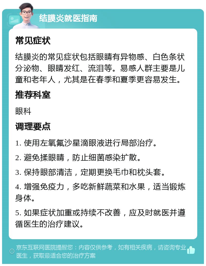 结膜炎就医指南 常见症状 结膜炎的常见症状包括眼睛有异物感、白色条状分泌物、眼睛发红、流泪等。易感人群主要是儿童和老年人，尤其是在春季和夏季更容易发生。 推荐科室 眼科 调理要点 1. 使用左氧氟沙星滴眼液进行局部治疗。 2. 避免揉眼睛，防止细菌感染扩散。 3. 保持眼部清洁，定期更换毛巾和枕头套。 4. 增强免疫力，多吃新鲜蔬菜和水果，适当锻炼身体。 5. 如果症状加重或持续不改善，应及时就医并遵循医生的治疗建议。