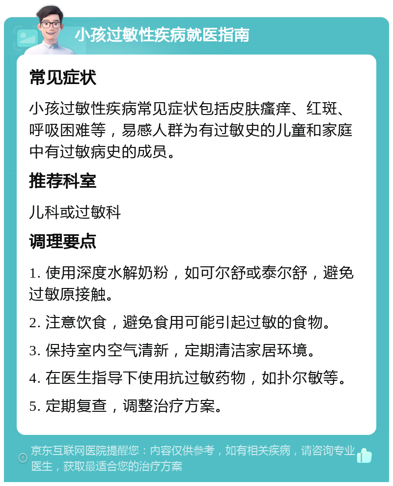 小孩过敏性疾病就医指南 常见症状 小孩过敏性疾病常见症状包括皮肤瘙痒、红斑、呼吸困难等，易感人群为有过敏史的儿童和家庭中有过敏病史的成员。 推荐科室 儿科或过敏科 调理要点 1. 使用深度水解奶粉，如可尔舒或泰尔舒，避免过敏原接触。 2. 注意饮食，避免食用可能引起过敏的食物。 3. 保持室内空气清新，定期清洁家居环境。 4. 在医生指导下使用抗过敏药物，如扑尔敏等。 5. 定期复查，调整治疗方案。