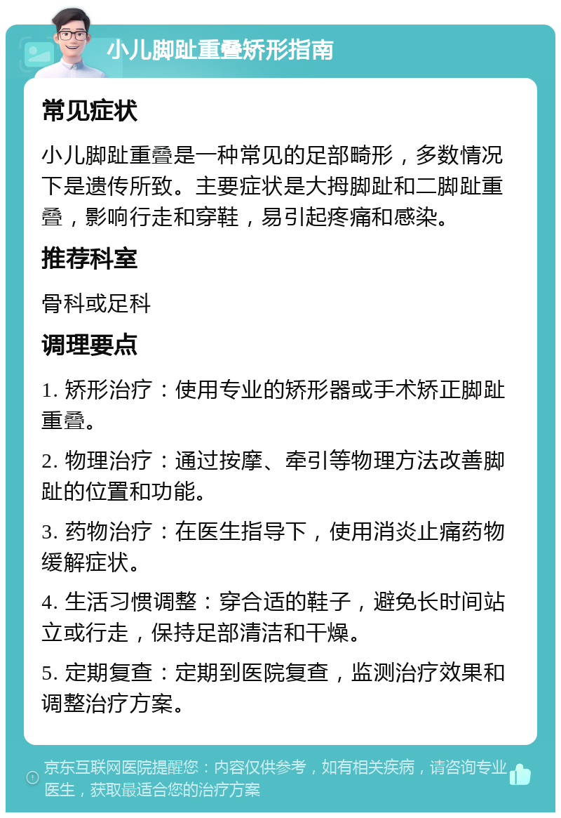 小儿脚趾重叠矫形指南 常见症状 小儿脚趾重叠是一种常见的足部畸形，多数情况下是遗传所致。主要症状是大拇脚趾和二脚趾重叠，影响行走和穿鞋，易引起疼痛和感染。 推荐科室 骨科或足科 调理要点 1. 矫形治疗：使用专业的矫形器或手术矫正脚趾重叠。 2. 物理治疗：通过按摩、牵引等物理方法改善脚趾的位置和功能。 3. 药物治疗：在医生指导下，使用消炎止痛药物缓解症状。 4. 生活习惯调整：穿合适的鞋子，避免长时间站立或行走，保持足部清洁和干燥。 5. 定期复查：定期到医院复查，监测治疗效果和调整治疗方案。