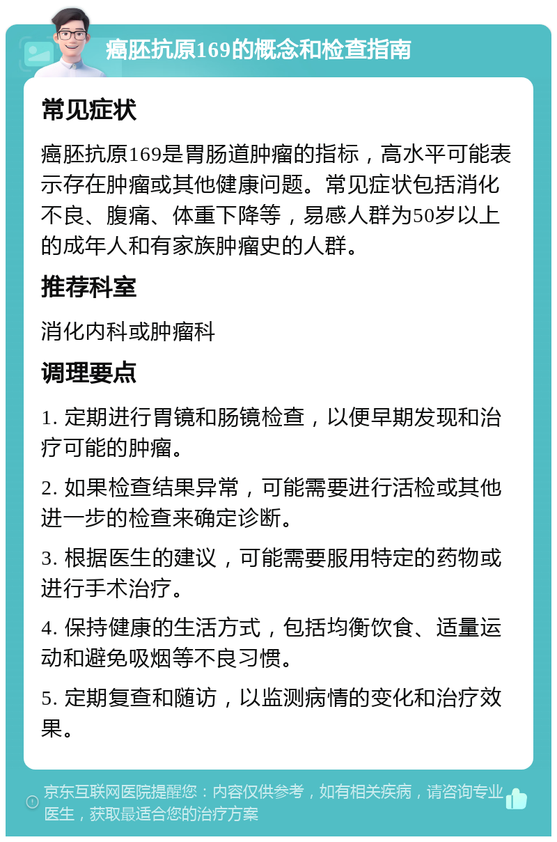 癌胚抗原169的概念和检查指南 常见症状 癌胚抗原169是胃肠道肿瘤的指标，高水平可能表示存在肿瘤或其他健康问题。常见症状包括消化不良、腹痛、体重下降等，易感人群为50岁以上的成年人和有家族肿瘤史的人群。 推荐科室 消化内科或肿瘤科 调理要点 1. 定期进行胃镜和肠镜检查，以便早期发现和治疗可能的肿瘤。 2. 如果检查结果异常，可能需要进行活检或其他进一步的检查来确定诊断。 3. 根据医生的建议，可能需要服用特定的药物或进行手术治疗。 4. 保持健康的生活方式，包括均衡饮食、适量运动和避免吸烟等不良习惯。 5. 定期复查和随访，以监测病情的变化和治疗效果。