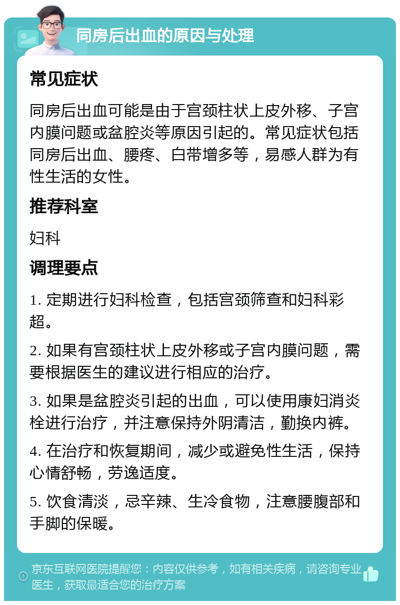 同房后出血的原因与处理 常见症状 同房后出血可能是由于宫颈柱状上皮外移、子宫内膜问题或盆腔炎等原因引起的。常见症状包括同房后出血、腰疼、白带增多等，易感人群为有性生活的女性。 推荐科室 妇科 调理要点 1. 定期进行妇科检查，包括宫颈筛查和妇科彩超。 2. 如果有宫颈柱状上皮外移或子宫内膜问题，需要根据医生的建议进行相应的治疗。 3. 如果是盆腔炎引起的出血，可以使用康妇消炎栓进行治疗，并注意保持外阴清洁，勤换内裤。 4. 在治疗和恢复期间，减少或避免性生活，保持心情舒畅，劳逸适度。 5. 饮食清淡，忌辛辣、生冷食物，注意腰腹部和手脚的保暖。