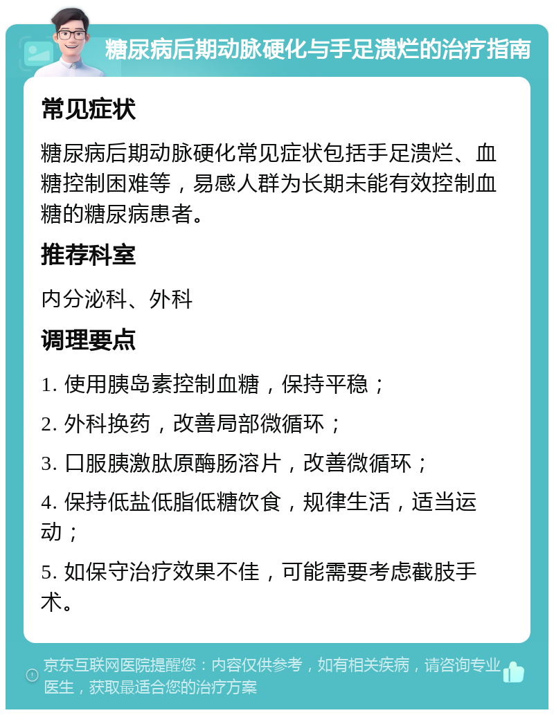 糖尿病后期动脉硬化与手足溃烂的治疗指南 常见症状 糖尿病后期动脉硬化常见症状包括手足溃烂、血糖控制困难等，易感人群为长期未能有效控制血糖的糖尿病患者。 推荐科室 内分泌科、外科 调理要点 1. 使用胰岛素控制血糖，保持平稳； 2. 外科换药，改善局部微循环； 3. 口服胰激肽原酶肠溶片，改善微循环； 4. 保持低盐低脂低糖饮食，规律生活，适当运动； 5. 如保守治疗效果不佳，可能需要考虑截肢手术。