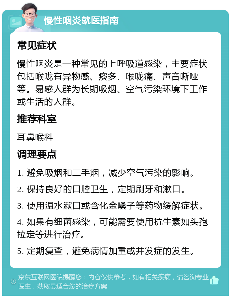 慢性咽炎就医指南 常见症状 慢性咽炎是一种常见的上呼吸道感染，主要症状包括喉咙有异物感、痰多、喉咙痛、声音嘶哑等。易感人群为长期吸烟、空气污染环境下工作或生活的人群。 推荐科室 耳鼻喉科 调理要点 1. 避免吸烟和二手烟，减少空气污染的影响。 2. 保持良好的口腔卫生，定期刷牙和漱口。 3. 使用温水漱口或含化金嗓子等药物缓解症状。 4. 如果有细菌感染，可能需要使用抗生素如头孢拉定等进行治疗。 5. 定期复查，避免病情加重或并发症的发生。