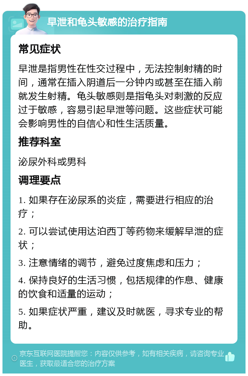 早泄和龟头敏感的治疗指南 常见症状 早泄是指男性在性交过程中，无法控制射精的时间，通常在插入阴道后一分钟内或甚至在插入前就发生射精。龟头敏感则是指龟头对刺激的反应过于敏感，容易引起早泄等问题。这些症状可能会影响男性的自信心和性生活质量。 推荐科室 泌尿外科或男科 调理要点 1. 如果存在泌尿系的炎症，需要进行相应的治疗； 2. 可以尝试使用达泊西丁等药物来缓解早泄的症状； 3. 注意情绪的调节，避免过度焦虑和压力； 4. 保持良好的生活习惯，包括规律的作息、健康的饮食和适量的运动； 5. 如果症状严重，建议及时就医，寻求专业的帮助。