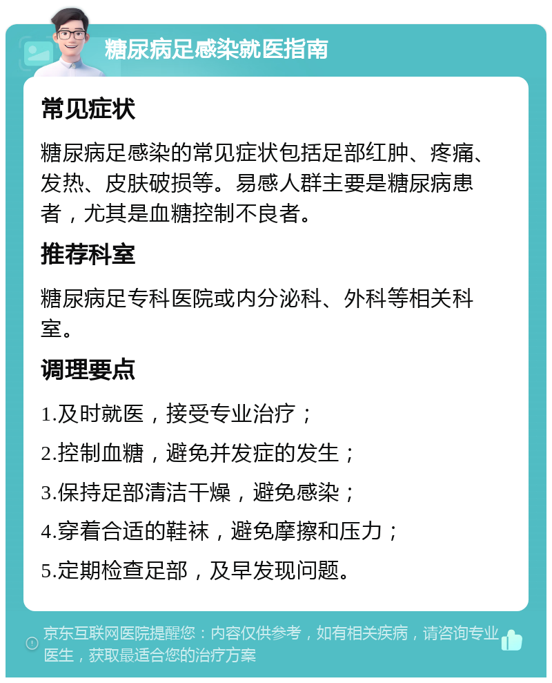 糖尿病足感染就医指南 常见症状 糖尿病足感染的常见症状包括足部红肿、疼痛、发热、皮肤破损等。易感人群主要是糖尿病患者，尤其是血糖控制不良者。 推荐科室 糖尿病足专科医院或内分泌科、外科等相关科室。 调理要点 1.及时就医，接受专业治疗； 2.控制血糖，避免并发症的发生； 3.保持足部清洁干燥，避免感染； 4.穿着合适的鞋袜，避免摩擦和压力； 5.定期检查足部，及早发现问题。