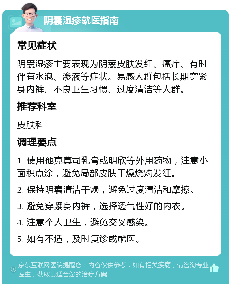 阴囊湿疹就医指南 常见症状 阴囊湿疹主要表现为阴囊皮肤发红、瘙痒、有时伴有水泡、渗液等症状。易感人群包括长期穿紧身内裤、不良卫生习惯、过度清洁等人群。 推荐科室 皮肤科 调理要点 1. 使用他克莫司乳膏或明欣等外用药物，注意小面积点涂，避免局部皮肤干燥烧灼发红。 2. 保持阴囊清洁干燥，避免过度清洁和摩擦。 3. 避免穿紧身内裤，选择透气性好的内衣。 4. 注意个人卫生，避免交叉感染。 5. 如有不适，及时复诊或就医。