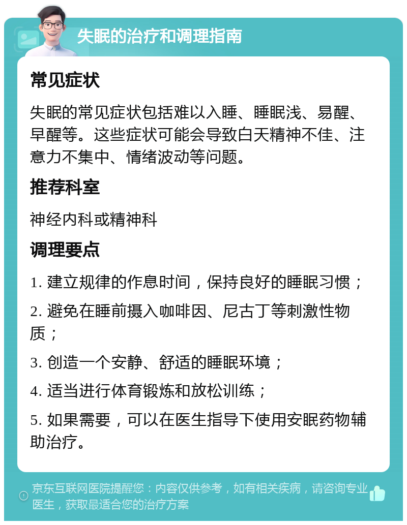 失眠的治疗和调理指南 常见症状 失眠的常见症状包括难以入睡、睡眠浅、易醒、早醒等。这些症状可能会导致白天精神不佳、注意力不集中、情绪波动等问题。 推荐科室 神经内科或精神科 调理要点 1. 建立规律的作息时间，保持良好的睡眠习惯； 2. 避免在睡前摄入咖啡因、尼古丁等刺激性物质； 3. 创造一个安静、舒适的睡眠环境； 4. 适当进行体育锻炼和放松训练； 5. 如果需要，可以在医生指导下使用安眠药物辅助治疗。