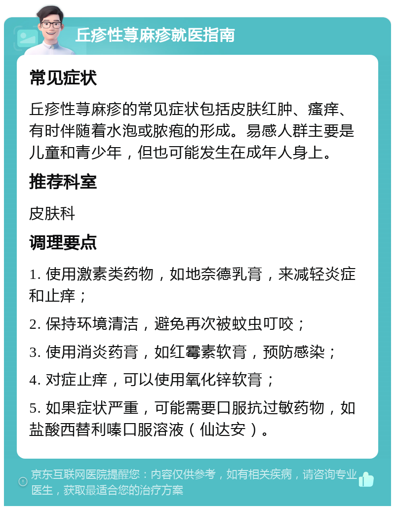 丘疹性荨麻疹就医指南 常见症状 丘疹性荨麻疹的常见症状包括皮肤红肿、瘙痒、有时伴随着水泡或脓疱的形成。易感人群主要是儿童和青少年，但也可能发生在成年人身上。 推荐科室 皮肤科 调理要点 1. 使用激素类药物，如地奈德乳膏，来减轻炎症和止痒； 2. 保持环境清洁，避免再次被蚊虫叮咬； 3. 使用消炎药膏，如红霉素软膏，预防感染； 4. 对症止痒，可以使用氧化锌软膏； 5. 如果症状严重，可能需要口服抗过敏药物，如盐酸西替利嗪口服溶液（仙达安）。