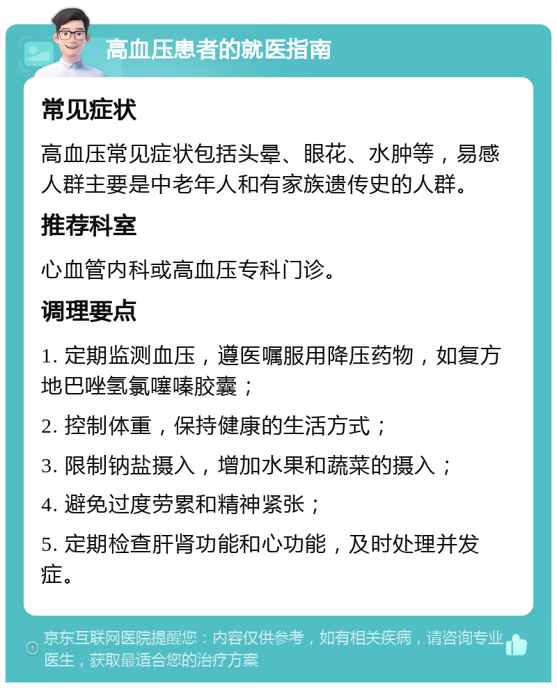 高血压患者的就医指南 常见症状 高血压常见症状包括头晕、眼花、水肿等，易感人群主要是中老年人和有家族遗传史的人群。 推荐科室 心血管内科或高血压专科门诊。 调理要点 1. 定期监测血压，遵医嘱服用降压药物，如复方地巴唑氢氯噻嗪胶囊； 2. 控制体重，保持健康的生活方式； 3. 限制钠盐摄入，增加水果和蔬菜的摄入； 4. 避免过度劳累和精神紧张； 5. 定期检查肝肾功能和心功能，及时处理并发症。