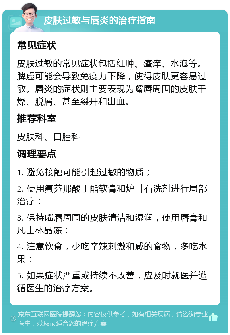 皮肤过敏与唇炎的治疗指南 常见症状 皮肤过敏的常见症状包括红肿、瘙痒、水泡等。脾虚可能会导致免疫力下降，使得皮肤更容易过敏。唇炎的症状则主要表现为嘴唇周围的皮肤干燥、脱屑、甚至裂开和出血。 推荐科室 皮肤科、口腔科 调理要点 1. 避免接触可能引起过敏的物质； 2. 使用氟芬那酸丁酯软膏和炉甘石洗剂进行局部治疗； 3. 保持嘴唇周围的皮肤清洁和湿润，使用唇膏和凡士林晶冻； 4. 注意饮食，少吃辛辣刺激和咸的食物，多吃水果； 5. 如果症状严重或持续不改善，应及时就医并遵循医生的治疗方案。