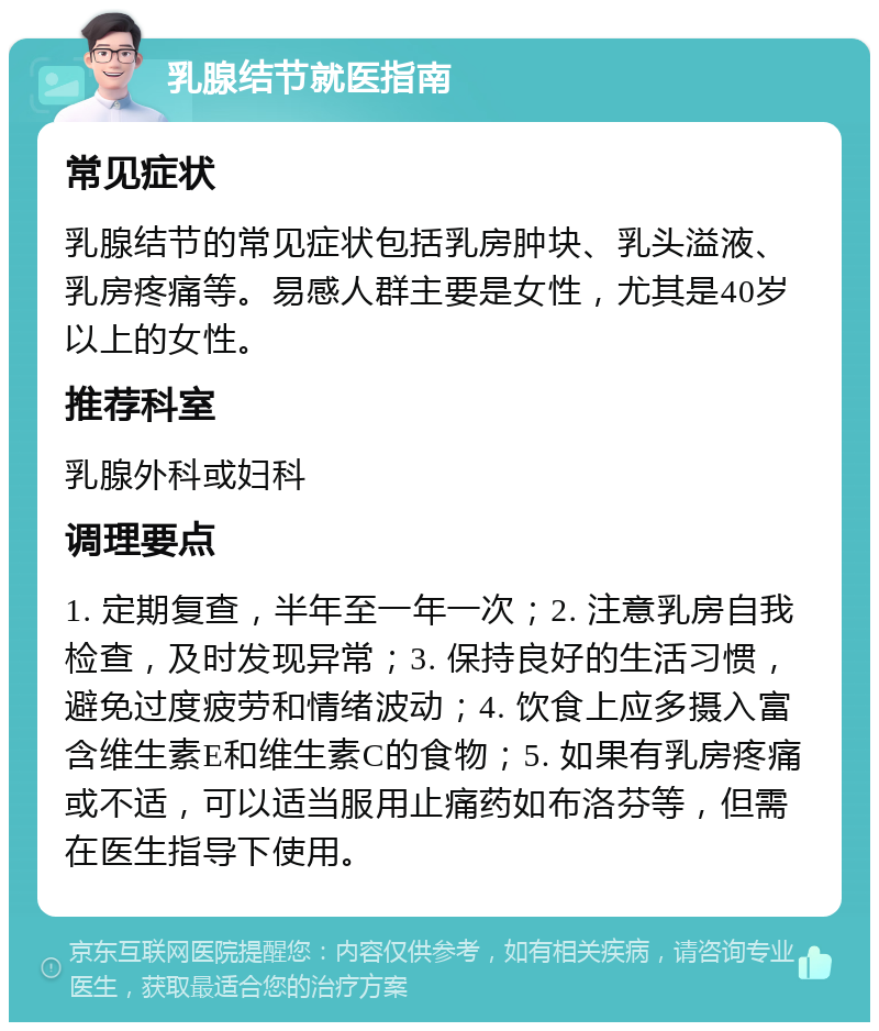 乳腺结节就医指南 常见症状 乳腺结节的常见症状包括乳房肿块、乳头溢液、乳房疼痛等。易感人群主要是女性，尤其是40岁以上的女性。 推荐科室 乳腺外科或妇科 调理要点 1. 定期复查，半年至一年一次；2. 注意乳房自我检查，及时发现异常；3. 保持良好的生活习惯，避免过度疲劳和情绪波动；4. 饮食上应多摄入富含维生素E和维生素C的食物；5. 如果有乳房疼痛或不适，可以适当服用止痛药如布洛芬等，但需在医生指导下使用。