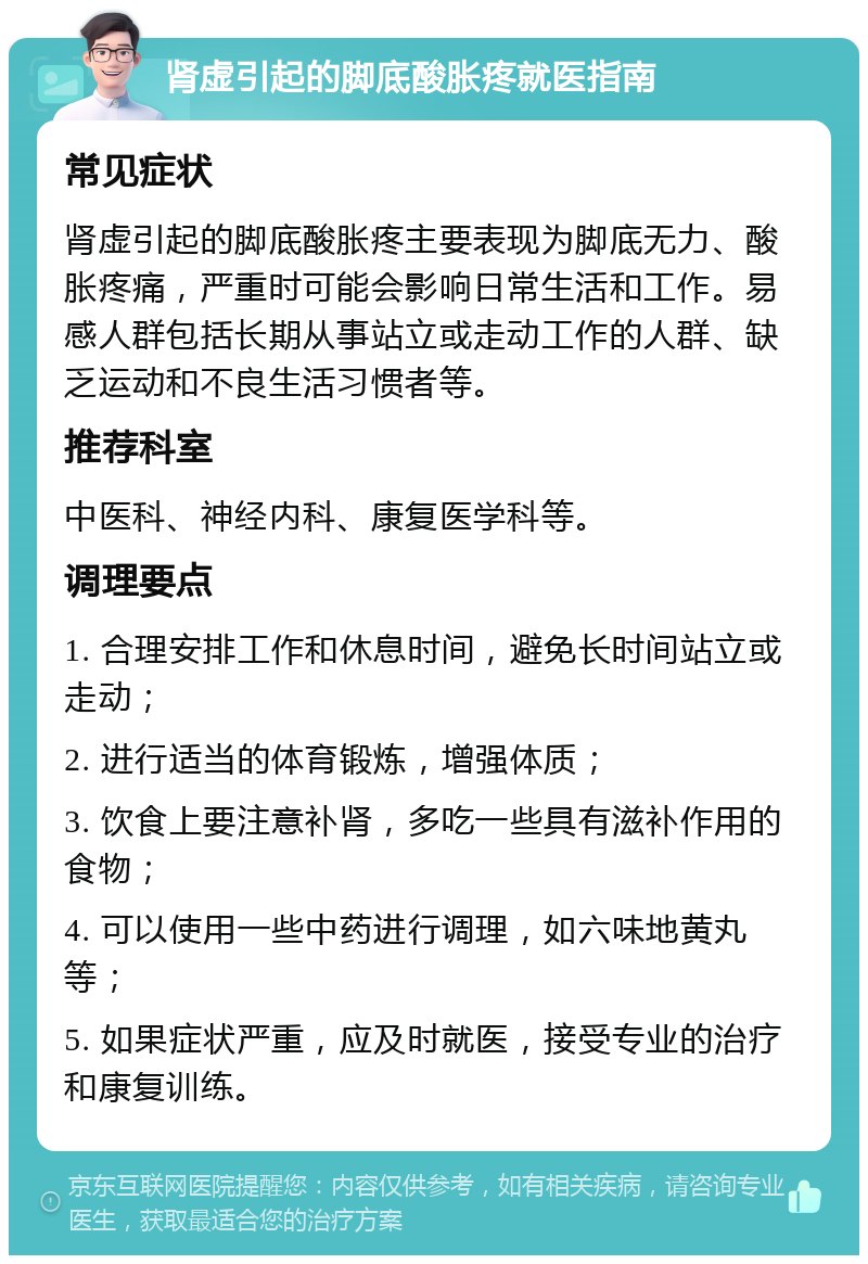 肾虚引起的脚底酸胀疼就医指南 常见症状 肾虚引起的脚底酸胀疼主要表现为脚底无力、酸胀疼痛，严重时可能会影响日常生活和工作。易感人群包括长期从事站立或走动工作的人群、缺乏运动和不良生活习惯者等。 推荐科室 中医科、神经内科、康复医学科等。 调理要点 1. 合理安排工作和休息时间，避免长时间站立或走动； 2. 进行适当的体育锻炼，增强体质； 3. 饮食上要注意补肾，多吃一些具有滋补作用的食物； 4. 可以使用一些中药进行调理，如六味地黄丸等； 5. 如果症状严重，应及时就医，接受专业的治疗和康复训练。