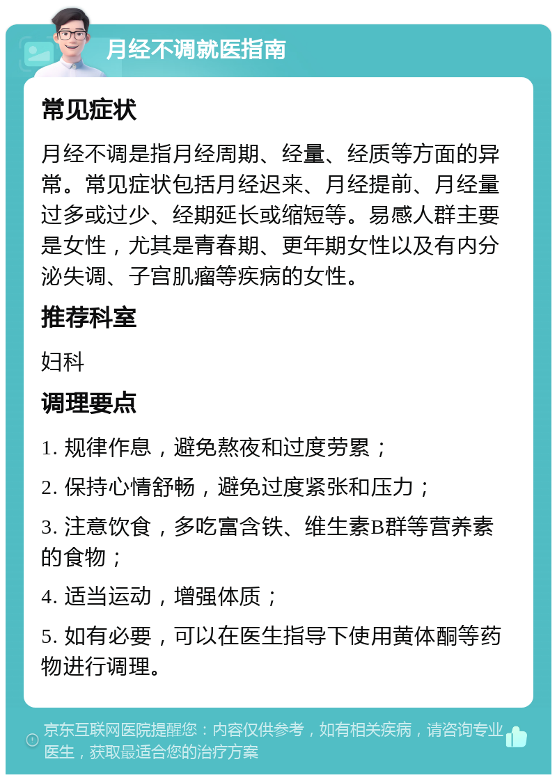 月经不调就医指南 常见症状 月经不调是指月经周期、经量、经质等方面的异常。常见症状包括月经迟来、月经提前、月经量过多或过少、经期延长或缩短等。易感人群主要是女性，尤其是青春期、更年期女性以及有内分泌失调、子宫肌瘤等疾病的女性。 推荐科室 妇科 调理要点 1. 规律作息，避免熬夜和过度劳累； 2. 保持心情舒畅，避免过度紧张和压力； 3. 注意饮食，多吃富含铁、维生素B群等营养素的食物； 4. 适当运动，增强体质； 5. 如有必要，可以在医生指导下使用黄体酮等药物进行调理。