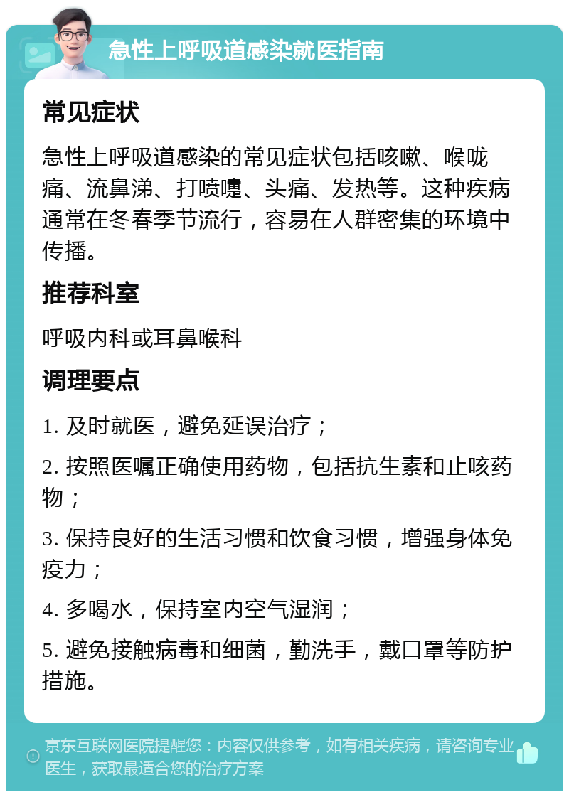 急性上呼吸道感染就医指南 常见症状 急性上呼吸道感染的常见症状包括咳嗽、喉咙痛、流鼻涕、打喷嚏、头痛、发热等。这种疾病通常在冬春季节流行，容易在人群密集的环境中传播。 推荐科室 呼吸内科或耳鼻喉科 调理要点 1. 及时就医，避免延误治疗； 2. 按照医嘱正确使用药物，包括抗生素和止咳药物； 3. 保持良好的生活习惯和饮食习惯，增强身体免疫力； 4. 多喝水，保持室内空气湿润； 5. 避免接触病毒和细菌，勤洗手，戴口罩等防护措施。