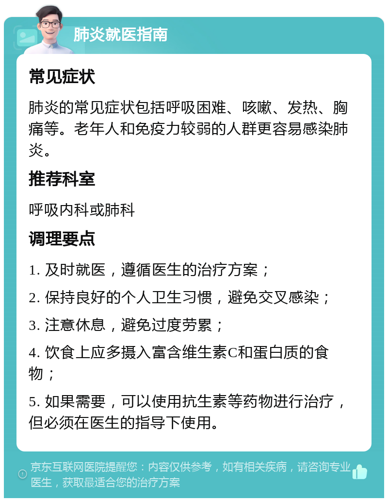 肺炎就医指南 常见症状 肺炎的常见症状包括呼吸困难、咳嗽、发热、胸痛等。老年人和免疫力较弱的人群更容易感染肺炎。 推荐科室 呼吸内科或肺科 调理要点 1. 及时就医，遵循医生的治疗方案； 2. 保持良好的个人卫生习惯，避免交叉感染； 3. 注意休息，避免过度劳累； 4. 饮食上应多摄入富含维生素C和蛋白质的食物； 5. 如果需要，可以使用抗生素等药物进行治疗，但必须在医生的指导下使用。