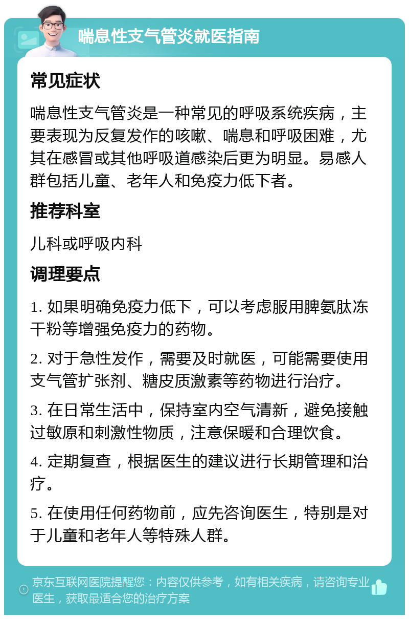 喘息性支气管炎就医指南 常见症状 喘息性支气管炎是一种常见的呼吸系统疾病，主要表现为反复发作的咳嗽、喘息和呼吸困难，尤其在感冒或其他呼吸道感染后更为明显。易感人群包括儿童、老年人和免疫力低下者。 推荐科室 儿科或呼吸内科 调理要点 1. 如果明确免疫力低下，可以考虑服用脾氨肽冻干粉等增强免疫力的药物。 2. 对于急性发作，需要及时就医，可能需要使用支气管扩张剂、糖皮质激素等药物进行治疗。 3. 在日常生活中，保持室内空气清新，避免接触过敏原和刺激性物质，注意保暖和合理饮食。 4. 定期复查，根据医生的建议进行长期管理和治疗。 5. 在使用任何药物前，应先咨询医生，特别是对于儿童和老年人等特殊人群。