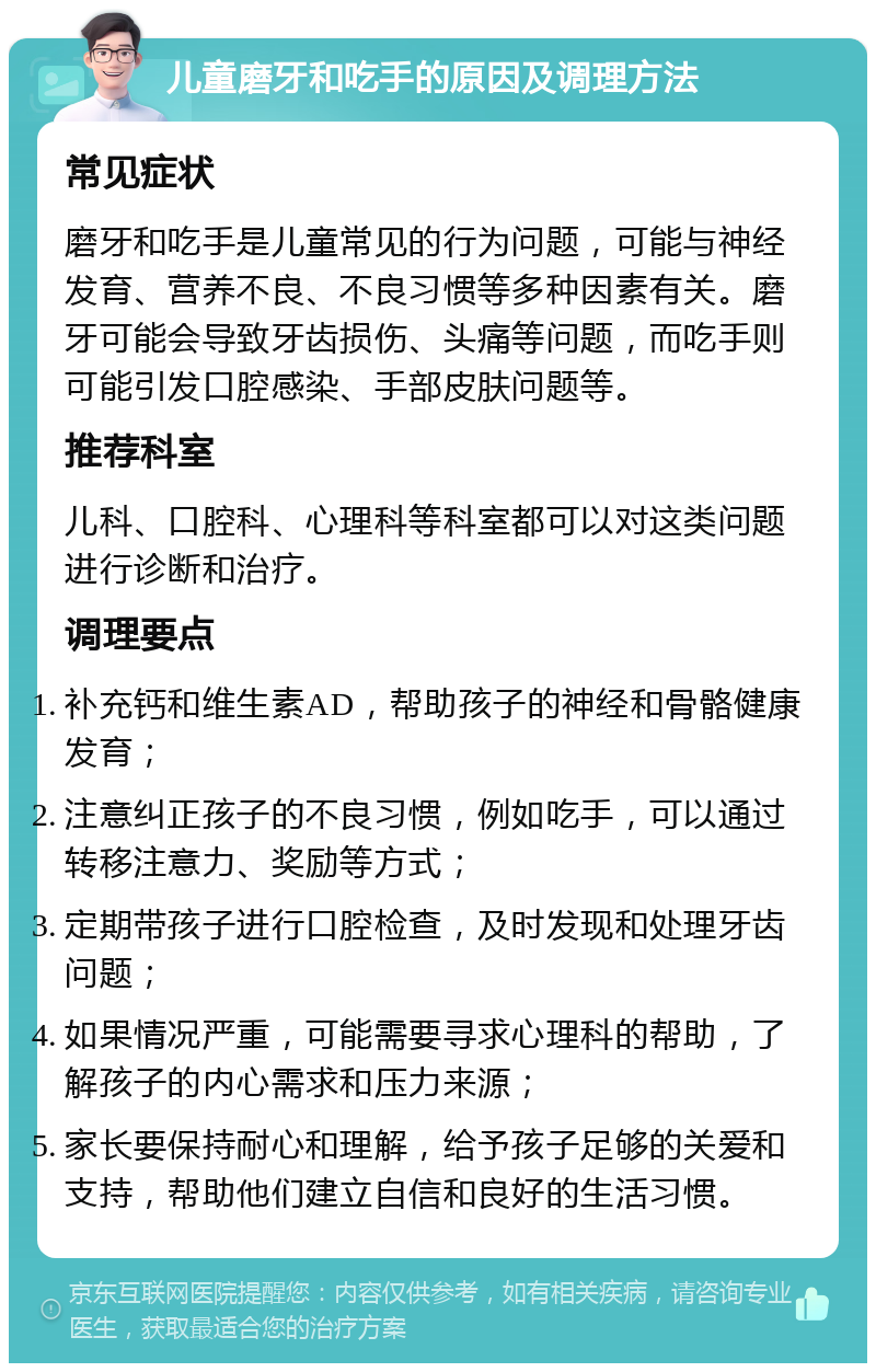 儿童磨牙和吃手的原因及调理方法 常见症状 磨牙和吃手是儿童常见的行为问题，可能与神经发育、营养不良、不良习惯等多种因素有关。磨牙可能会导致牙齿损伤、头痛等问题，而吃手则可能引发口腔感染、手部皮肤问题等。 推荐科室 儿科、口腔科、心理科等科室都可以对这类问题进行诊断和治疗。 调理要点 补充钙和维生素AD，帮助孩子的神经和骨骼健康发育； 注意纠正孩子的不良习惯，例如吃手，可以通过转移注意力、奖励等方式； 定期带孩子进行口腔检查，及时发现和处理牙齿问题； 如果情况严重，可能需要寻求心理科的帮助，了解孩子的内心需求和压力来源； 家长要保持耐心和理解，给予孩子足够的关爱和支持，帮助他们建立自信和良好的生活习惯。