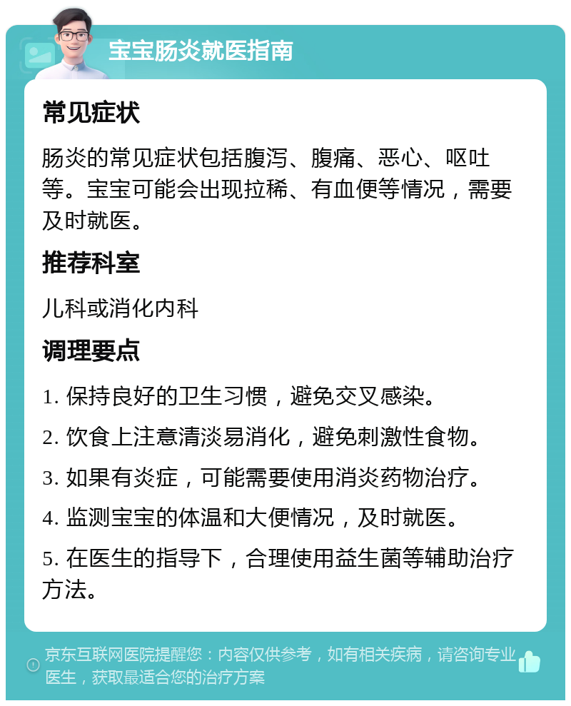 宝宝肠炎就医指南 常见症状 肠炎的常见症状包括腹泻、腹痛、恶心、呕吐等。宝宝可能会出现拉稀、有血便等情况，需要及时就医。 推荐科室 儿科或消化内科 调理要点 1. 保持良好的卫生习惯，避免交叉感染。 2. 饮食上注意清淡易消化，避免刺激性食物。 3. 如果有炎症，可能需要使用消炎药物治疗。 4. 监测宝宝的体温和大便情况，及时就医。 5. 在医生的指导下，合理使用益生菌等辅助治疗方法。