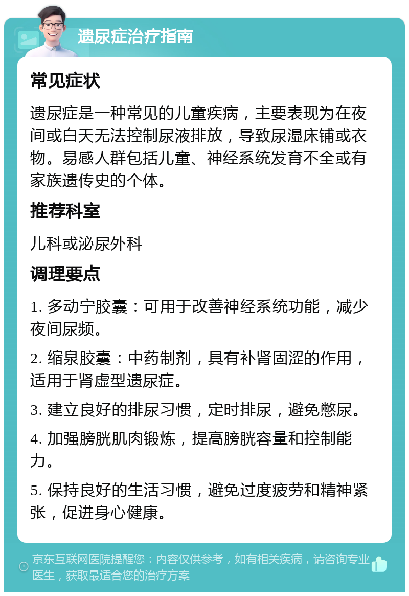 遗尿症治疗指南 常见症状 遗尿症是一种常见的儿童疾病，主要表现为在夜间或白天无法控制尿液排放，导致尿湿床铺或衣物。易感人群包括儿童、神经系统发育不全或有家族遗传史的个体。 推荐科室 儿科或泌尿外科 调理要点 1. 多动宁胶囊：可用于改善神经系统功能，减少夜间尿频。 2. 缩泉胶囊：中药制剂，具有补肾固涩的作用，适用于肾虚型遗尿症。 3. 建立良好的排尿习惯，定时排尿，避免憋尿。 4. 加强膀胱肌肉锻炼，提高膀胱容量和控制能力。 5. 保持良好的生活习惯，避免过度疲劳和精神紧张，促进身心健康。