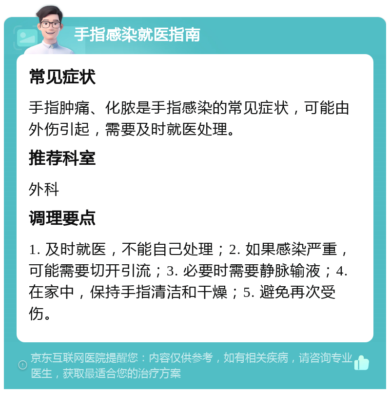 手指感染就医指南 常见症状 手指肿痛、化脓是手指感染的常见症状，可能由外伤引起，需要及时就医处理。 推荐科室 外科 调理要点 1. 及时就医，不能自己处理；2. 如果感染严重，可能需要切开引流；3. 必要时需要静脉输液；4. 在家中，保持手指清洁和干燥；5. 避免再次受伤。