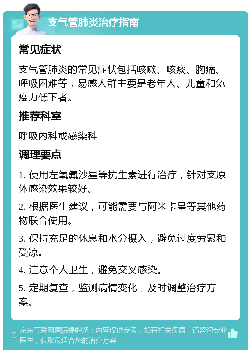 支气管肺炎治疗指南 常见症状 支气管肺炎的常见症状包括咳嗽、咳痰、胸痛、呼吸困难等，易感人群主要是老年人、儿童和免疫力低下者。 推荐科室 呼吸内科或感染科 调理要点 1. 使用左氧氟沙星等抗生素进行治疗，针对支原体感染效果较好。 2. 根据医生建议，可能需要与阿米卡星等其他药物联合使用。 3. 保持充足的休息和水分摄入，避免过度劳累和受凉。 4. 注意个人卫生，避免交叉感染。 5. 定期复查，监测病情变化，及时调整治疗方案。