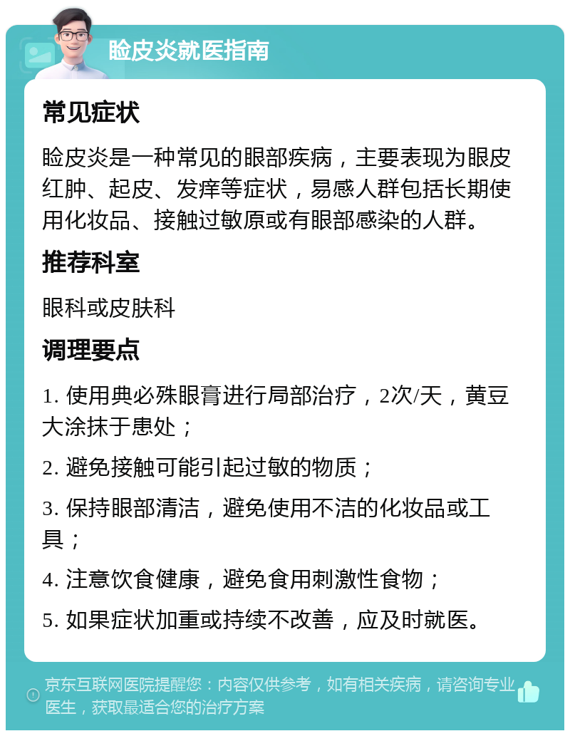 睑皮炎就医指南 常见症状 睑皮炎是一种常见的眼部疾病，主要表现为眼皮红肿、起皮、发痒等症状，易感人群包括长期使用化妆品、接触过敏原或有眼部感染的人群。 推荐科室 眼科或皮肤科 调理要点 1. 使用典必殊眼膏进行局部治疗，2次/天，黄豆大涂抹于患处； 2. 避免接触可能引起过敏的物质； 3. 保持眼部清洁，避免使用不洁的化妆品或工具； 4. 注意饮食健康，避免食用刺激性食物； 5. 如果症状加重或持续不改善，应及时就医。