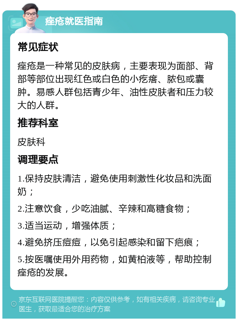 痤疮就医指南 常见症状 痤疮是一种常见的皮肤病，主要表现为面部、背部等部位出现红色或白色的小疙瘩、脓包或囊肿。易感人群包括青少年、油性皮肤者和压力较大的人群。 推荐科室 皮肤科 调理要点 1.保持皮肤清洁，避免使用刺激性化妆品和洗面奶； 2.注意饮食，少吃油腻、辛辣和高糖食物； 3.适当运动，增强体质； 4.避免挤压痘痘，以免引起感染和留下疤痕； 5.按医嘱使用外用药物，如黄柏液等，帮助控制痤疮的发展。