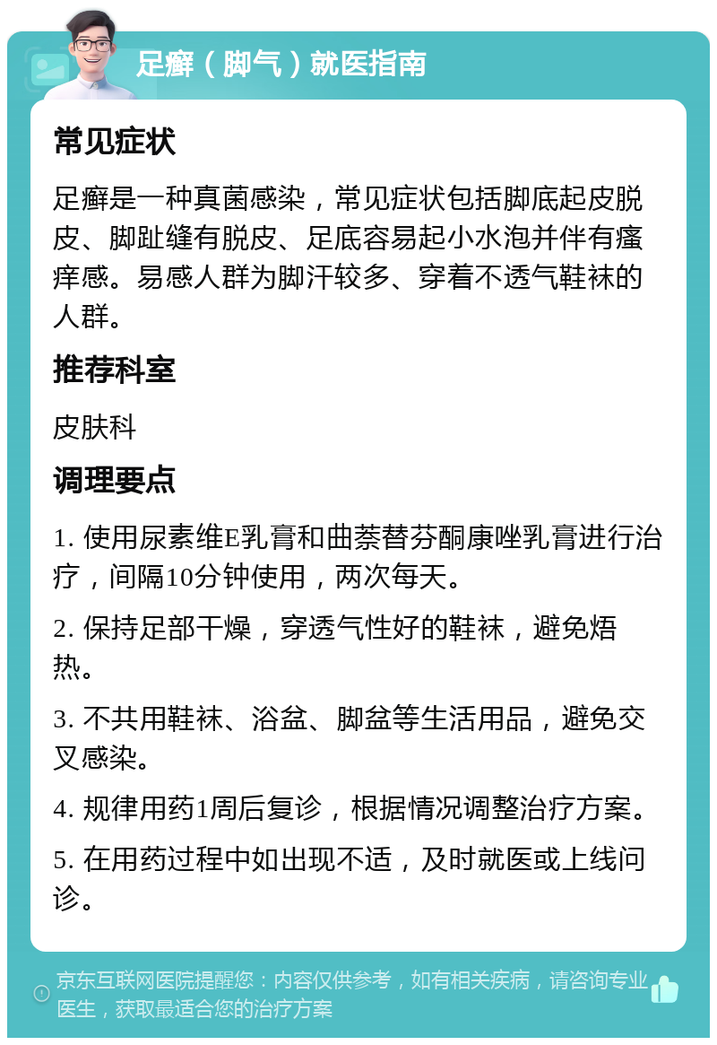 足癣（脚气）就医指南 常见症状 足癣是一种真菌感染，常见症状包括脚底起皮脱皮、脚趾缝有脱皮、足底容易起小水泡并伴有瘙痒感。易感人群为脚汗较多、穿着不透气鞋袜的人群。 推荐科室 皮肤科 调理要点 1. 使用尿素维E乳膏和曲萘替芬酮康唑乳膏进行治疗，间隔10分钟使用，两次每天。 2. 保持足部干燥，穿透气性好的鞋袜，避免焐热。 3. 不共用鞋袜、浴盆、脚盆等生活用品，避免交叉感染。 4. 规律用药1周后复诊，根据情况调整治疗方案。 5. 在用药过程中如出现不适，及时就医或上线问诊。