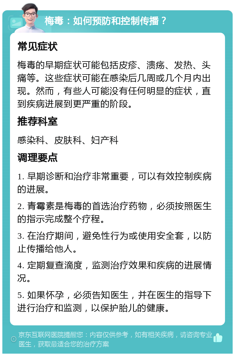 梅毒：如何预防和控制传播？ 常见症状 梅毒的早期症状可能包括皮疹、溃疡、发热、头痛等。这些症状可能在感染后几周或几个月内出现。然而，有些人可能没有任何明显的症状，直到疾病进展到更严重的阶段。 推荐科室 感染科、皮肤科、妇产科 调理要点 1. 早期诊断和治疗非常重要，可以有效控制疾病的进展。 2. 青霉素是梅毒的首选治疗药物，必须按照医生的指示完成整个疗程。 3. 在治疗期间，避免性行为或使用安全套，以防止传播给他人。 4. 定期复查滴度，监测治疗效果和疾病的进展情况。 5. 如果怀孕，必须告知医生，并在医生的指导下进行治疗和监测，以保护胎儿的健康。