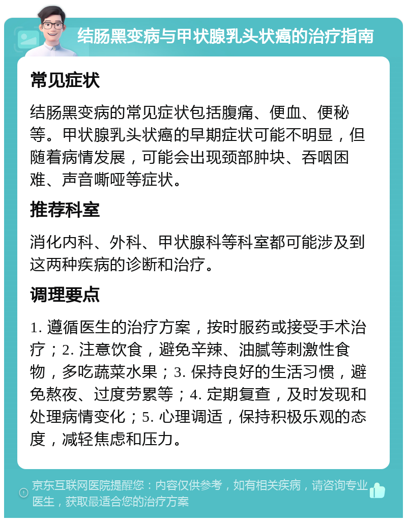 结肠黑变病与甲状腺乳头状癌的治疗指南 常见症状 结肠黑变病的常见症状包括腹痛、便血、便秘等。甲状腺乳头状癌的早期症状可能不明显，但随着病情发展，可能会出现颈部肿块、吞咽困难、声音嘶哑等症状。 推荐科室 消化内科、外科、甲状腺科等科室都可能涉及到这两种疾病的诊断和治疗。 调理要点 1. 遵循医生的治疗方案，按时服药或接受手术治疗；2. 注意饮食，避免辛辣、油腻等刺激性食物，多吃蔬菜水果；3. 保持良好的生活习惯，避免熬夜、过度劳累等；4. 定期复查，及时发现和处理病情变化；5. 心理调适，保持积极乐观的态度，减轻焦虑和压力。