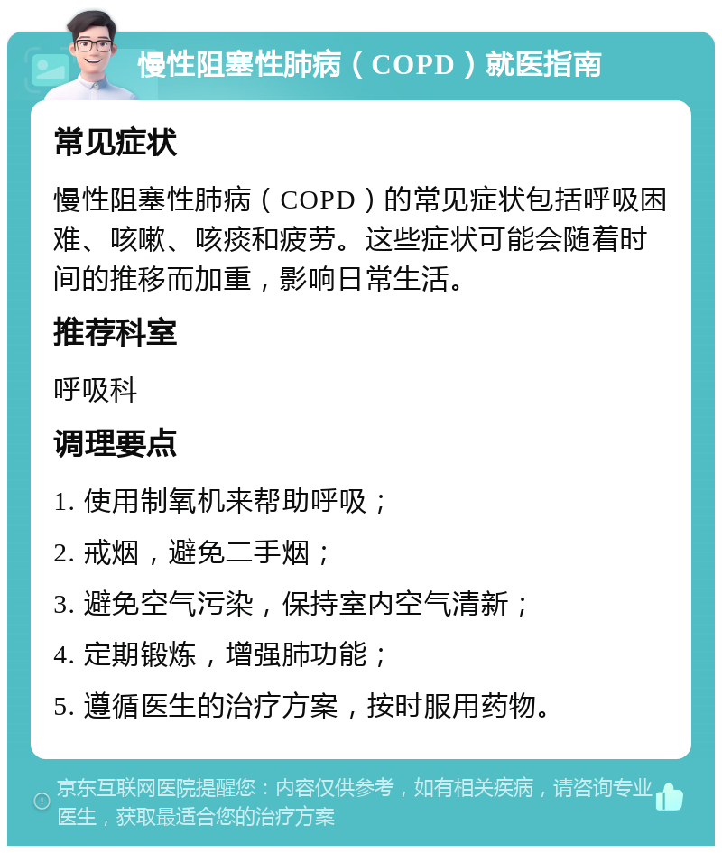 慢性阻塞性肺病（COPD）就医指南 常见症状 慢性阻塞性肺病（COPD）的常见症状包括呼吸困难、咳嗽、咳痰和疲劳。这些症状可能会随着时间的推移而加重，影响日常生活。 推荐科室 呼吸科 调理要点 1. 使用制氧机来帮助呼吸； 2. 戒烟，避免二手烟； 3. 避免空气污染，保持室内空气清新； 4. 定期锻炼，增强肺功能； 5. 遵循医生的治疗方案，按时服用药物。