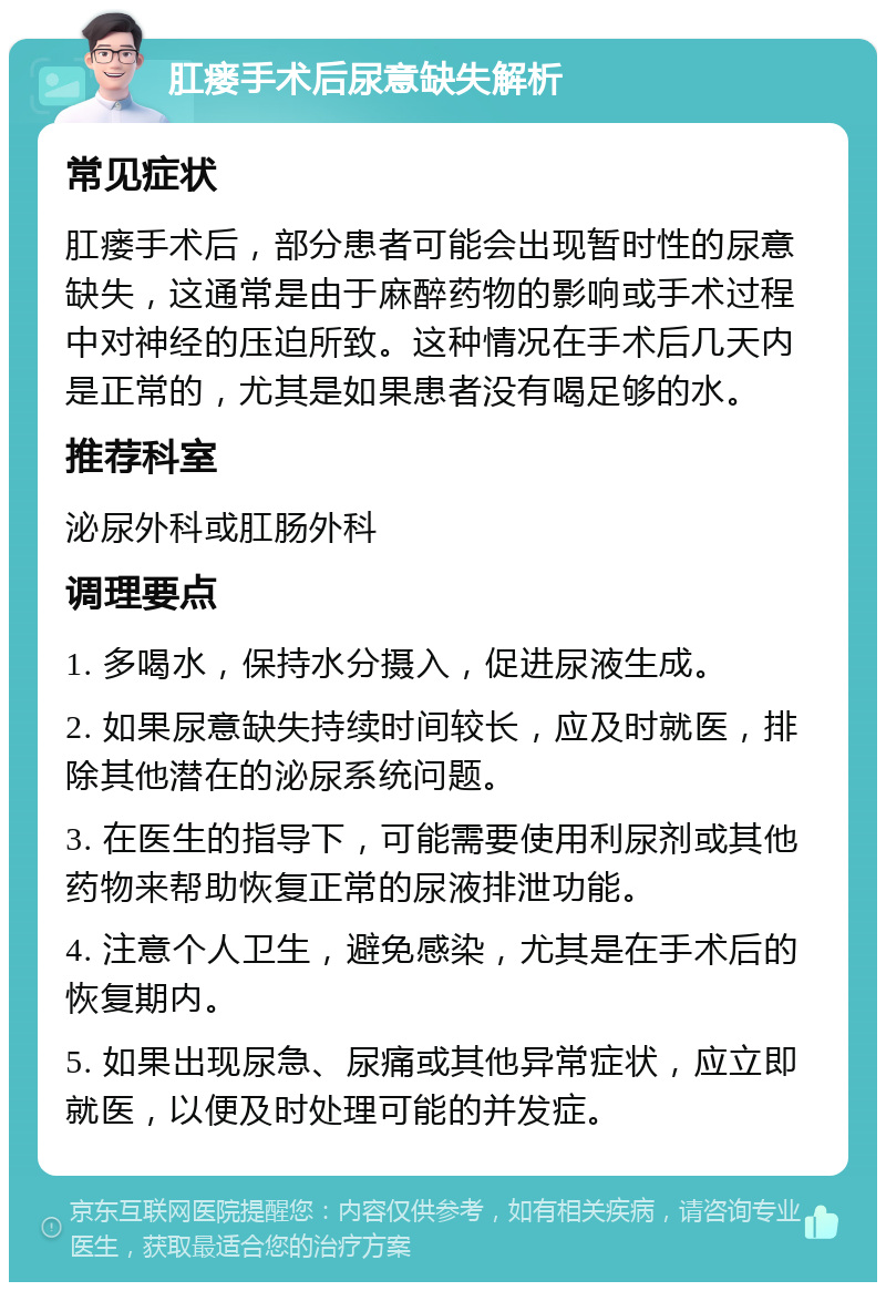 肛瘘手术后尿意缺失解析 常见症状 肛瘘手术后，部分患者可能会出现暂时性的尿意缺失，这通常是由于麻醉药物的影响或手术过程中对神经的压迫所致。这种情况在手术后几天内是正常的，尤其是如果患者没有喝足够的水。 推荐科室 泌尿外科或肛肠外科 调理要点 1. 多喝水，保持水分摄入，促进尿液生成。 2. 如果尿意缺失持续时间较长，应及时就医，排除其他潜在的泌尿系统问题。 3. 在医生的指导下，可能需要使用利尿剂或其他药物来帮助恢复正常的尿液排泄功能。 4. 注意个人卫生，避免感染，尤其是在手术后的恢复期内。 5. 如果出现尿急、尿痛或其他异常症状，应立即就医，以便及时处理可能的并发症。