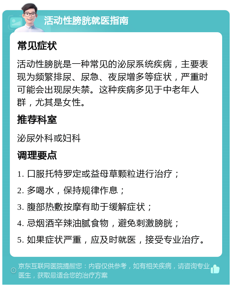 活动性膀胱就医指南 常见症状 活动性膀胱是一种常见的泌尿系统疾病，主要表现为频繁排尿、尿急、夜尿增多等症状，严重时可能会出现尿失禁。这种疾病多见于中老年人群，尤其是女性。 推荐科室 泌尿外科或妇科 调理要点 1. 口服托特罗定或益母草颗粒进行治疗； 2. 多喝水，保持规律作息； 3. 腹部热敷按摩有助于缓解症状； 4. 忌烟酒辛辣油腻食物，避免刺激膀胱； 5. 如果症状严重，应及时就医，接受专业治疗。