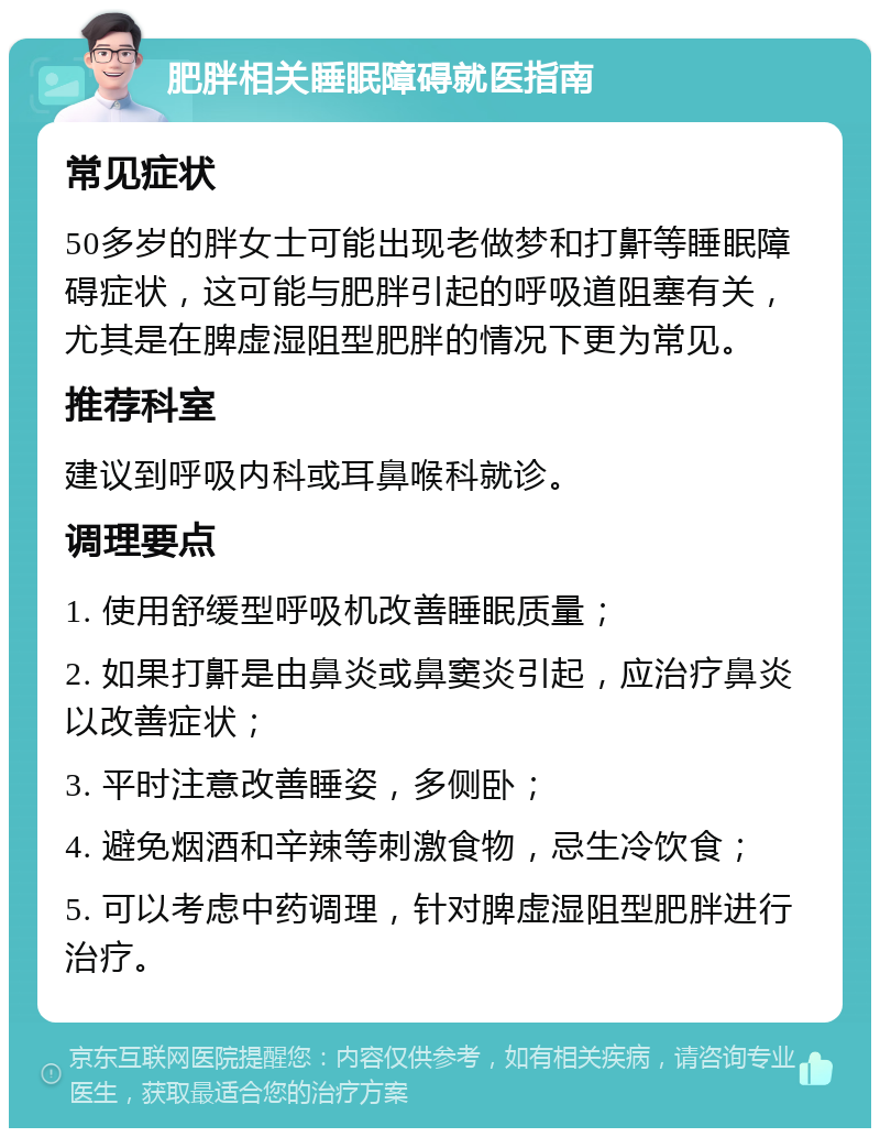 肥胖相关睡眠障碍就医指南 常见症状 50多岁的胖女士可能出现老做梦和打鼾等睡眠障碍症状，这可能与肥胖引起的呼吸道阻塞有关，尤其是在脾虚湿阻型肥胖的情况下更为常见。 推荐科室 建议到呼吸内科或耳鼻喉科就诊。 调理要点 1. 使用舒缓型呼吸机改善睡眠质量； 2. 如果打鼾是由鼻炎或鼻窦炎引起，应治疗鼻炎以改善症状； 3. 平时注意改善睡姿，多侧卧； 4. 避免烟酒和辛辣等刺激食物，忌生冷饮食； 5. 可以考虑中药调理，针对脾虚湿阻型肥胖进行治疗。