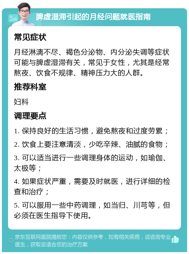 脾虚湿滞引起的月经问题就医指南 常见症状 月经淋漓不尽、褐色分泌物、内分泌失调等症状可能与脾虚湿滞有关，常见于女性，尤其是经常熬夜、饮食不规律、精神压力大的人群。 推荐科室 妇科 调理要点 1. 保持良好的生活习惯，避免熬夜和过度劳累； 2. 饮食上要注意清淡，少吃辛辣、油腻的食物； 3. 可以适当进行一些调理身体的运动，如瑜伽、太极等； 4. 如果症状严重，需要及时就医，进行详细的检查和治疗； 5. 可以服用一些中药调理，如当归、川芎等，但必须在医生指导下使用。